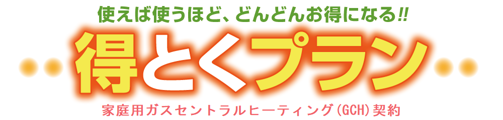 使えば使うほど、どんどんお得になる！！得とくプラン 家庭用ガスセントラルヒーティング（GCH）契約